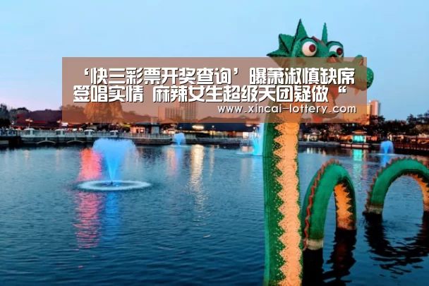 ‘快三彩票开奖查询’曝萧淑慎缺席签唱实情 麻辣女生超级天团疑做“挡箭牌”(图1) 快三彩票官网