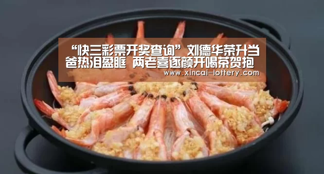 “快三彩票开奖查询”刘德华荣升当爸热泪盈眶 两老喜逐颜开喝茶贺抱孙(图1) 快三彩票开奖查询